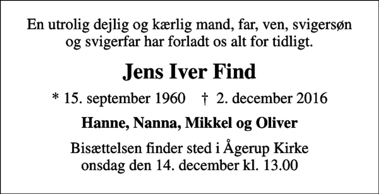 <p>En utrolig dejlig og kærlig mand, far, ven, svigersøn og svigerfar har forladt os alt for tidligt.<br />Jens Iver Find<br />* 15. september 1960 ✝ 2. december 2016<br />Hanne, Nanna, Mikkel og Oliver<br />Bisættelsen finder sted i Ågerup Kirke onsdag den 14. december kl. 13.00</p>