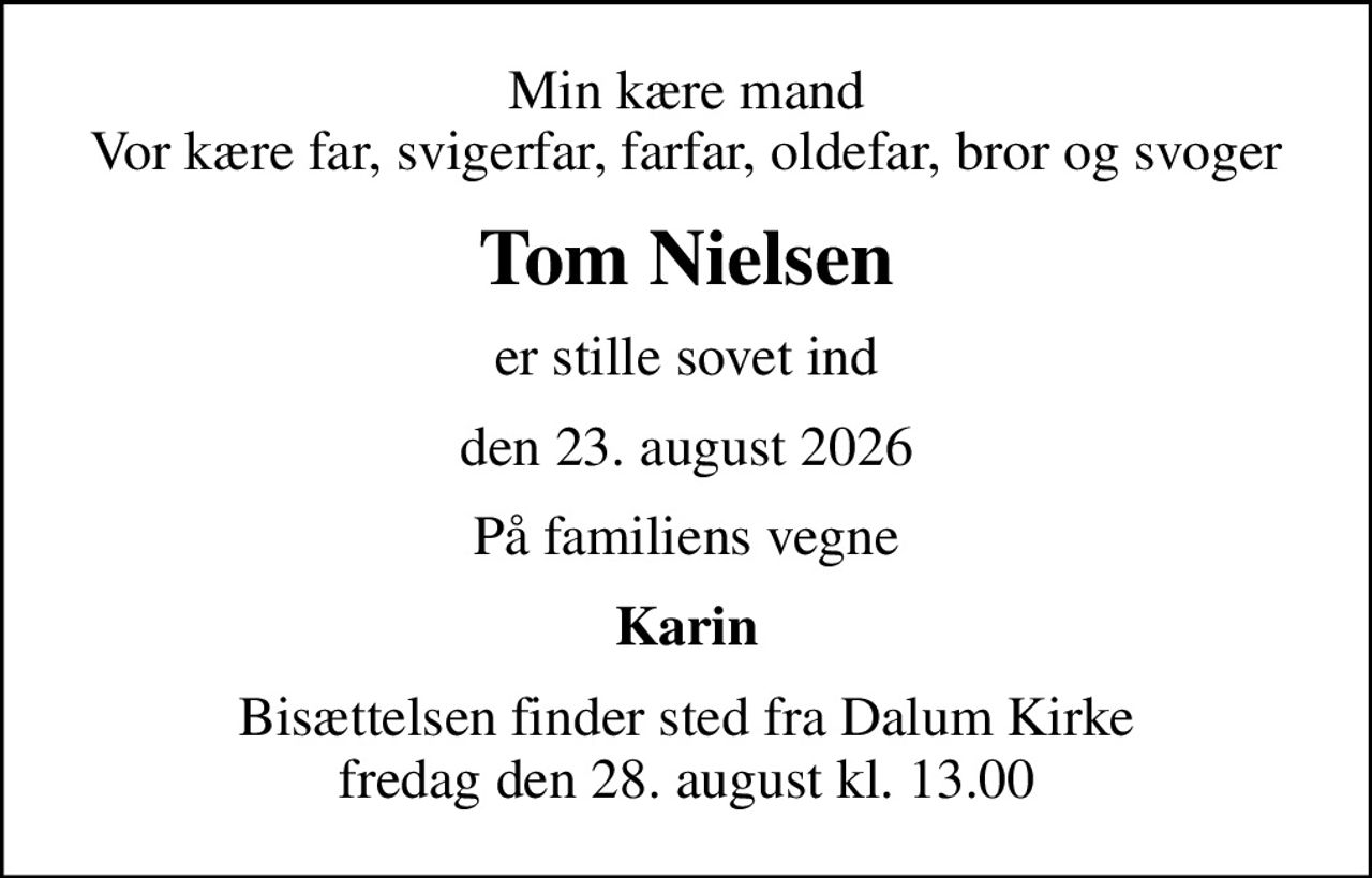 Min kære mand Vor kære far, svigerfar, farfar, oldefar, bror og svoger
Tom Nielsen
er stille sovet ind
den 23. august 2026
På familiens vegne
Karin
Bisættelsen finder sted fra Dalum Kirke  fredag den 28. august kl. 13.00