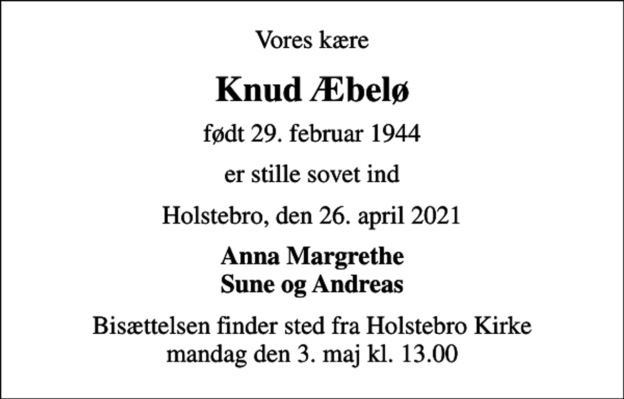 <p>Vores kære<br />Knud Æbelø<br />født 29. februar 1944<br />er stille sovet ind<br />Holstebro, den 26. april 2021<br />Anna Margrethe Sune og Andreas<br />Bisættelsen finder sted fra Holstebro Kirke mandag den 3. maj kl. 13.00</p>