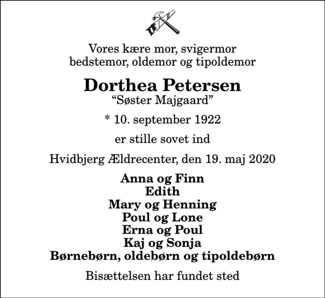 <p>Vores kære mor, svigermor bedstemor, oldemor og tipoldemor<br />Dorthea Petersen<br />Søster Majgaard<br />* 10. september 1922<br />er stille sovet ind<br />Hvidbjerg Ældrecenter, den 19. maj 2020<br />Anna og Finn Edith Mary og Henning Poul og Lone Erna og Poul Kaj og Sonja Børnebørn, oldebørn og tipoldebørn<br />Bisættelsen har fundet sted</p>
