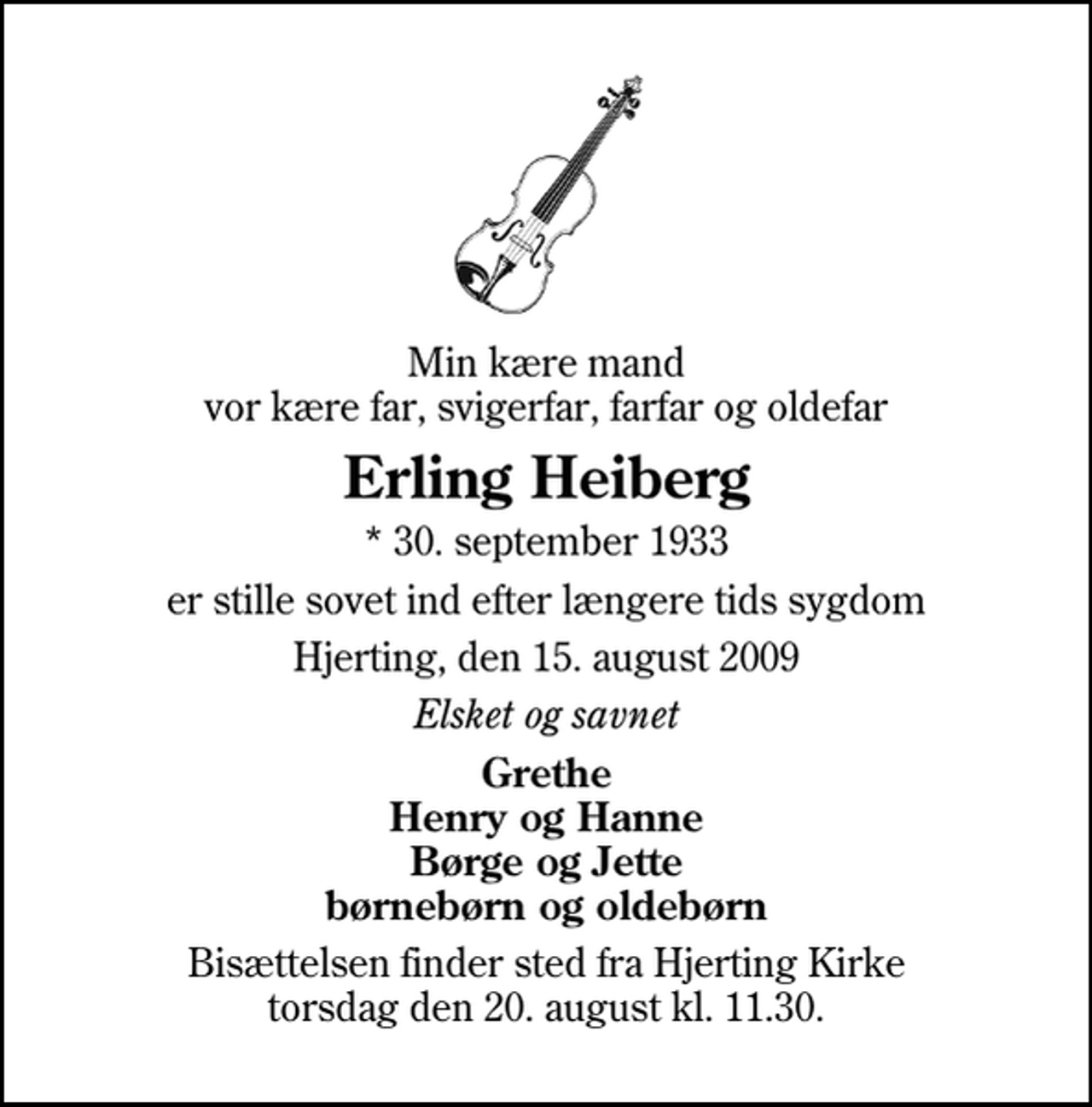 <p>Min kære mand vor kære far, svigerfar, farfar og oldefar<br />Erling Heiberg<br />* 30. september 1933<br />er stille sovet ind efter længere tids sygdom<br />Hjerting, den 15. august 2009<br />Elsket og savnet<br />Grethe Henry og Hanne Børge og Jette børnebørn og oldebørn<br />Bisættelsen finder sted fra Hjerting Kirke torsdag den 20. august kl. 11.30</p>
