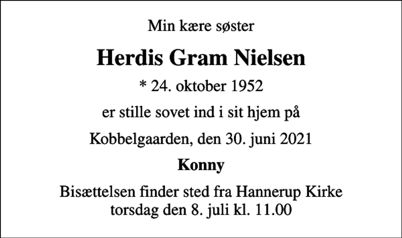 <p>Min kære søster<br />Herdis Gram Nielsen<br />* 24. oktober 1952<br />er stille sovet ind i sit hjem på<br />Kobbelgaarden, den 30. juni 2021<br />Konny<br />Bisættelsen finder sted fra Hannerup Kirke torsdag den 8. juli kl. 11.00</p>