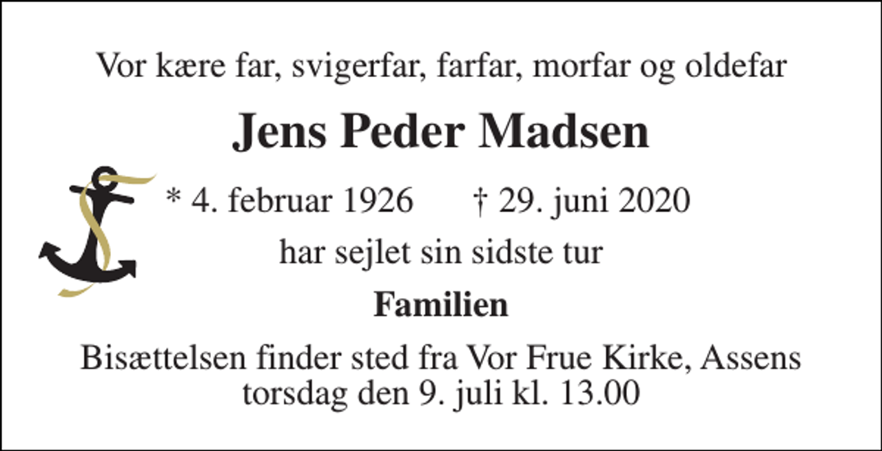 <p>Vor kære far, svigerfar, farfar, morfar og oldefar<br />Jens Peder Madsen<br />* 4. februar 1926<br />har sejlet sin sidste tur<br />Familien<br />Bisættelsen finder sted fra Vor Frue Kirke, Assens torsdag den 9. juli kl. 13.00<br />† 29. juni 2020</p>