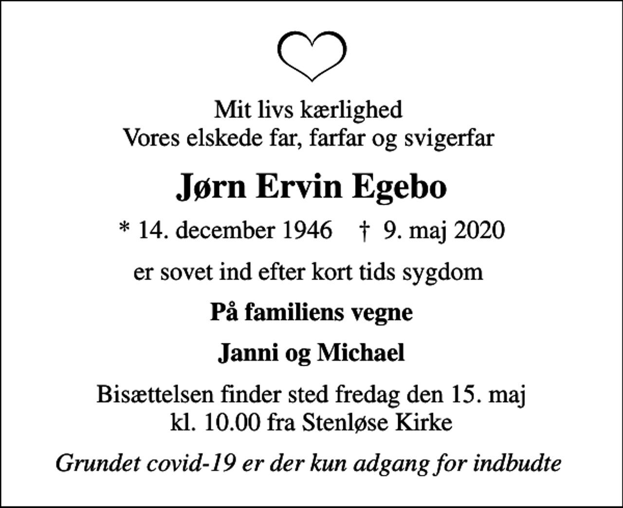 <p>Mit livs kærlighed Vores elskede far, farfar og svigerfar<br />Jørn Ervin Egebo<br />* 14. december 1946 ✝ 9. maj 2020<br />er sovet ind efter kort tids sygdom<br />På familiens vegne<br />Janni og Michael<br />Bisættelsen finder sted fredag den 15. maj kl. 10.00 fra Stenløse Kirke<br />Grundet covid-19 er der kun adgang for indbudte</p>