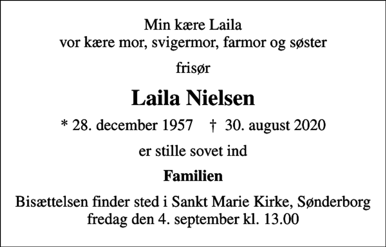 <p>Min kære Laila vor kære mor, svigermor, farmor og søster<br />frisør<br />Laila Nielsen<br />* 28. december 1957 ✝ 30. august 2020<br />er stille sovet ind<br />Familien<br />Bisættelsen finder sted i Sankt Marie Kirke, Sønderborg fredag den 4. september kl. 13.00</p>