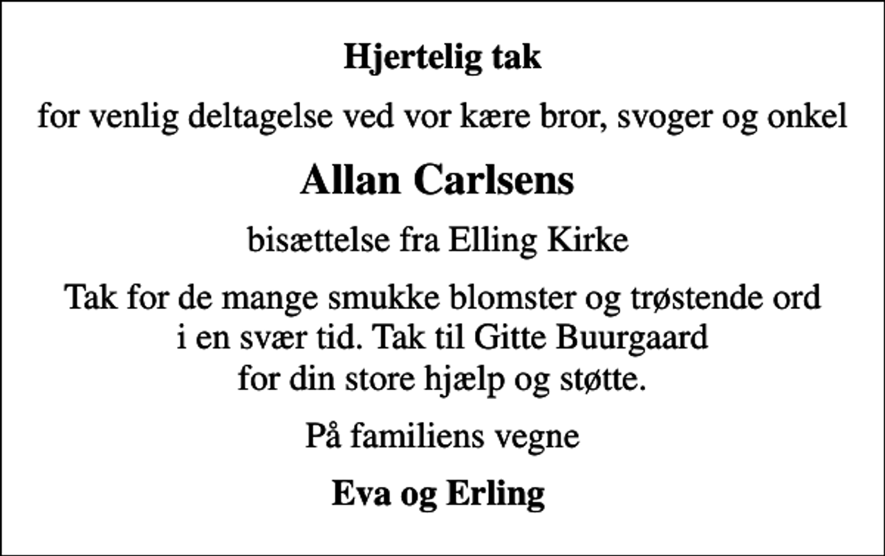 <p>Hjertelig tak<br />for venlig deltagelse ved vor kære bror, svoger og onkel<br />Allan Carlsens<br />bisættelse fra Elling Kirke<br />Tak for de mange smukke blomster og trøstende ord i en svær tid. Tak til Gitte Buurgaard for din store hjælp og støtte.<br />På familiens vegne<br />Eva og Erling</p>