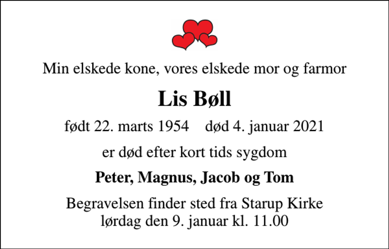<p>Min elskede kone, vores elskede mor og farmor<br />Lis Bøll<br />født 22. marts 1954 død 4. januar 2021<br />er død efter kort tids sygdom<br />Peter, Magnus, Jacob og Tom<br />Begravelsen finder sted fra Starup Kirke lørdag den 9. januar kl. 11.00</p>