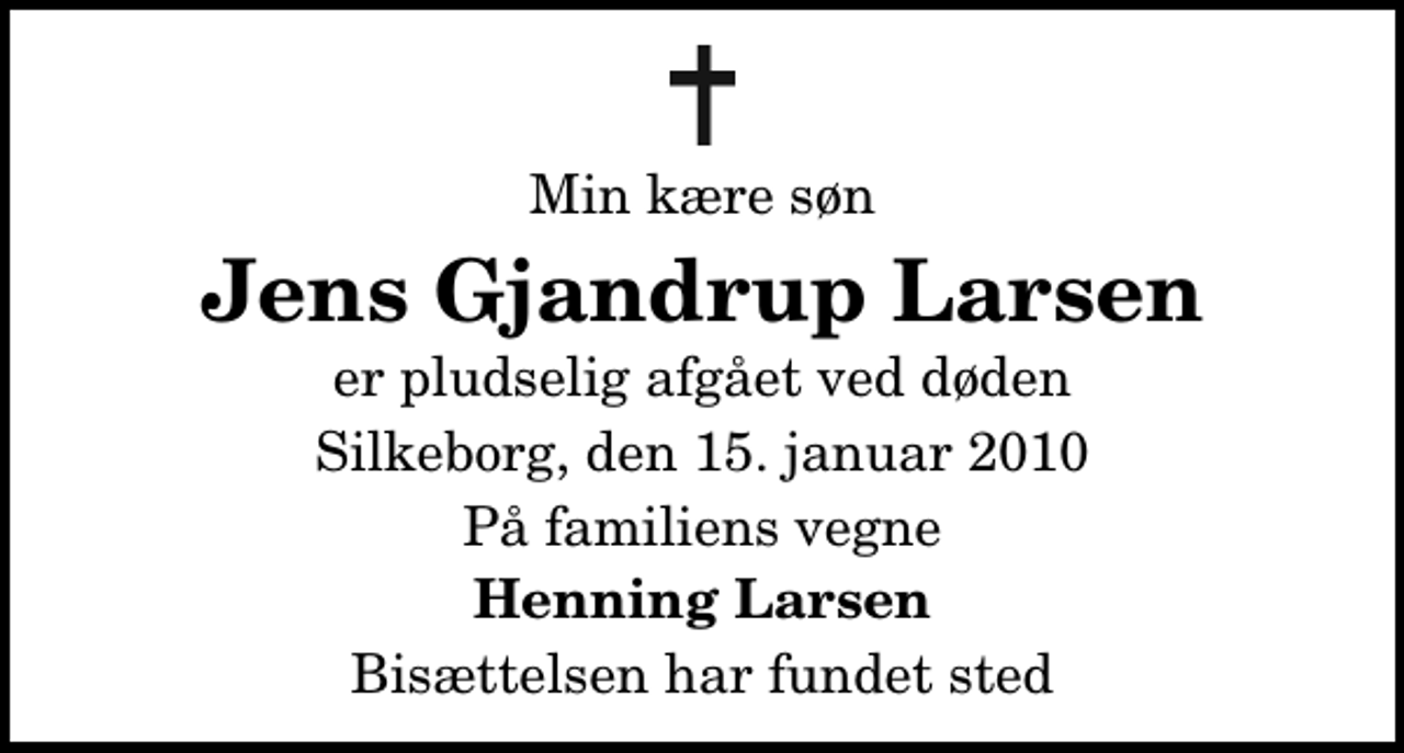<p>Min kære søn<br />Jens Gjandrup Larsen<br />er pludselig afgået ved døden<br />Silkeborg, den 15. januar 2010<br />På familiens vegne<br />Henning Larsen<br />Bisættelsen har fundet sted</p>