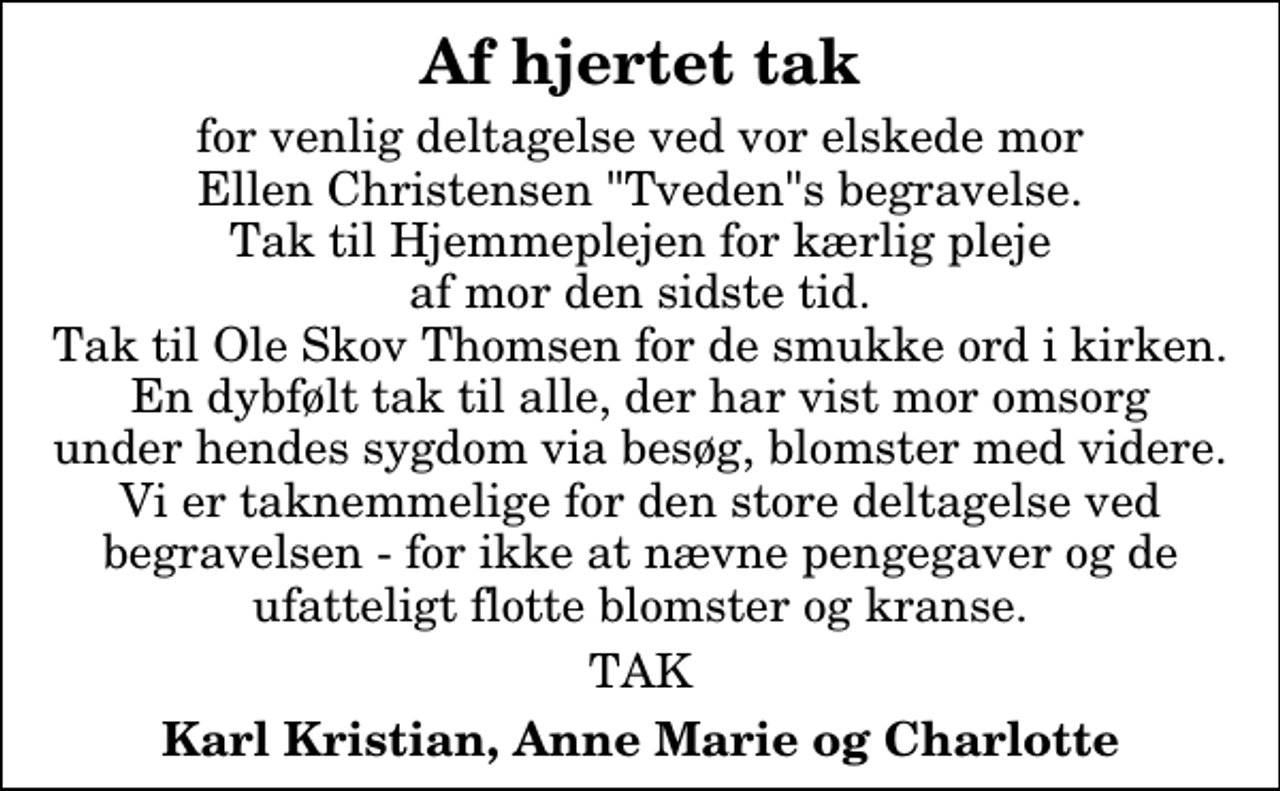 <p>Af hjertet tak<br />for venlig deltagelse ved vor elskede mor Ellen Christensen "Tveden"s begravelse. Tak til Hjemmeplejen for kærlig pleje af mor den sidste tid. Tak til Ole Skov Thomsen for de smukke ord i kirken. En dybfølt tak til alle, der har vist mor omsorg under hendes sygdom via besøg, blomster med videre. Vi er taknemmelige for den store deltagelse ved begravelsen - for ikke at nævne pengegaver og de ufatteligt flotte blomster og kranse.<br />TAK<br />Karl Kristian, Anne Marie og Charlotte</p>
