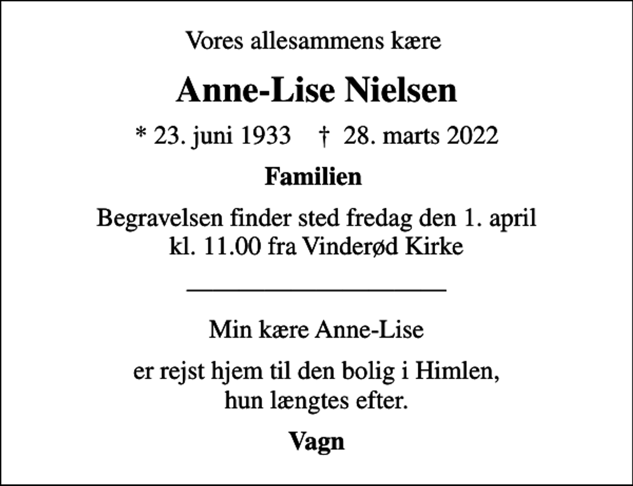 <p>Vores allesammens kære<br />Anne-Lise Nielsen<br />* 23. juni 1933 ✝ 28. marts 2022<br />Familien<br />Begravelsen finder sted fredag den 1. april kl. 11.00 fra Vinderød Kirke<br />Min kære Anne-Lise<br />er rejst hjem til den bolig i Himlen, hun længtes efter.<br />Vagn</p>