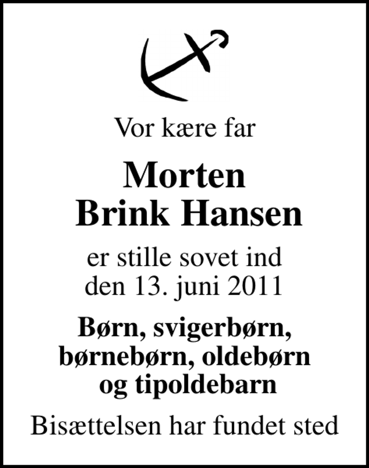 <p>Vor kære far<br />Morten Brink Hansen<br />er stille sovet ind den 13. juni 2011<br />Børn, svigerbørn, børnebørn, oldebørn og tipoldebarn<br />Bisættelsen har fundet sted</p>