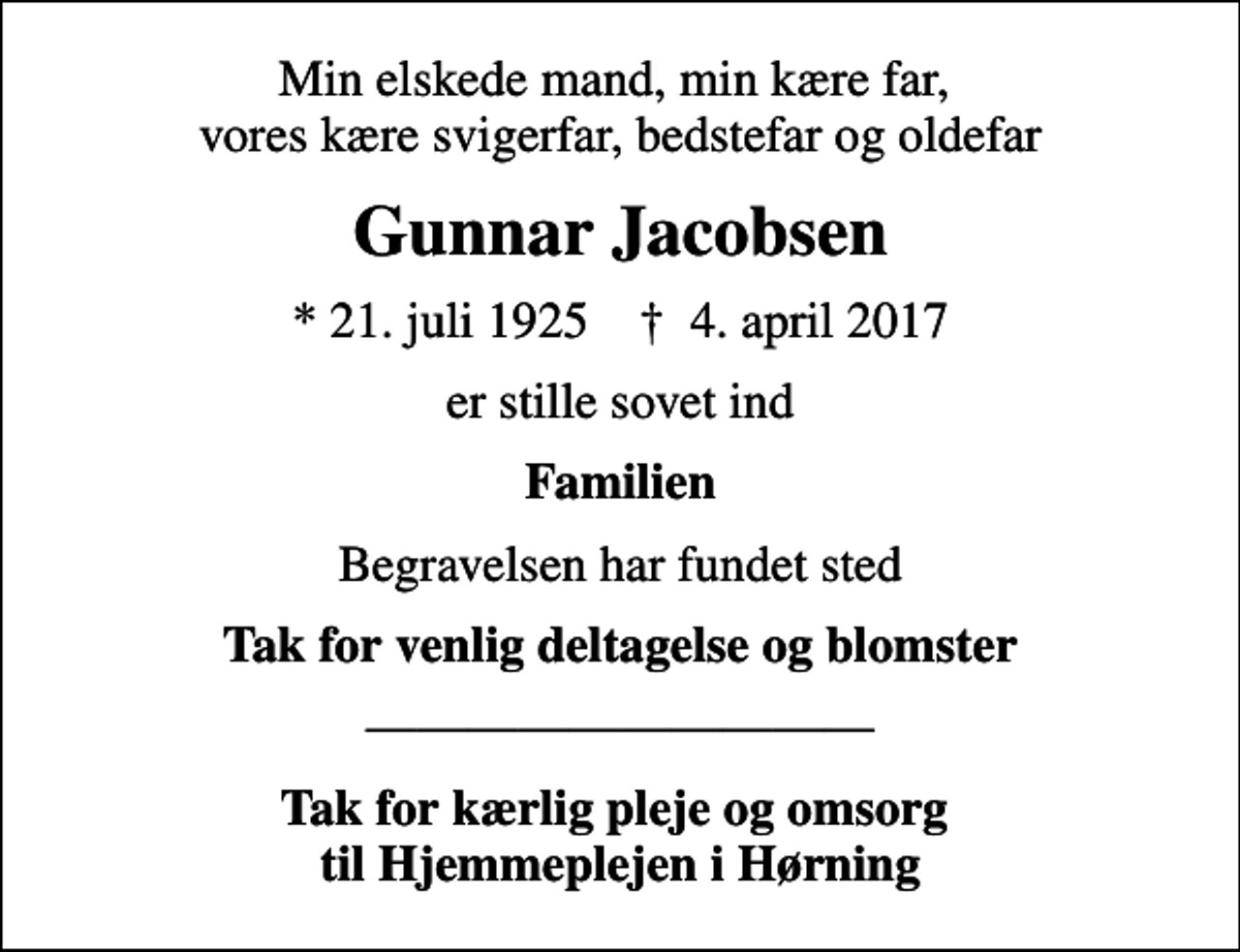 <p>Min elskede mand, min kære far, vores kære svigerfar, bedstefar og oldefar<br />Gunnar Jacobsen<br />* 21. juli 1925 ✝ 4. april 2017<br />er stille sovet ind<br />Familien<br />Begravelsen har fundet sted<br />Tak for venlig deltagelse og blomster<br />Tak for kærlig pleje og omsorg til Hjemmeplejen i Hørning</p>