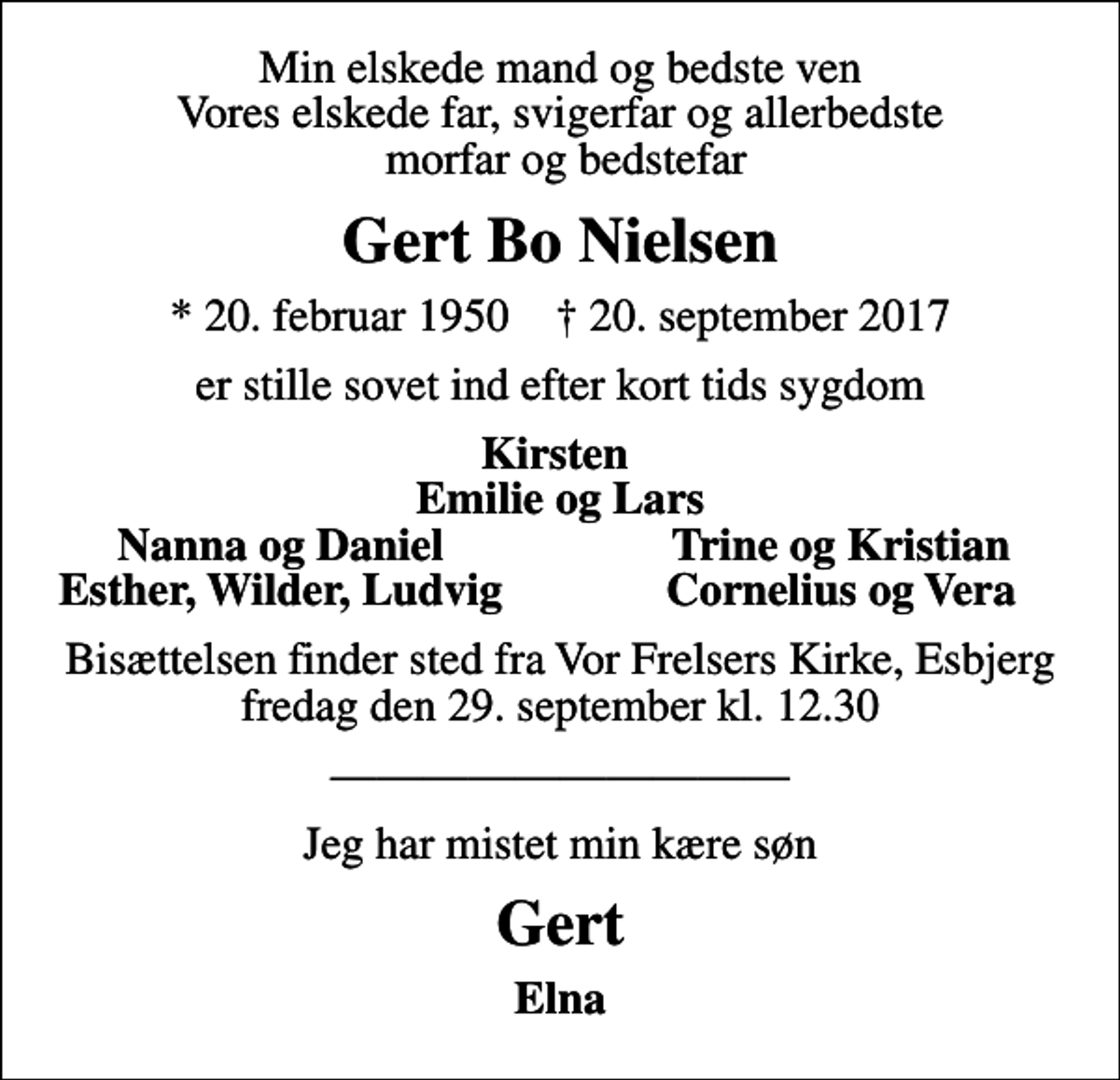 <p>Min elskede mand og bedste ven Vores elskede far, svigerfar og allerbedste morfar og bedstefar<br />Gert Bo Nielsen<br />* 20. februar 1950 ✝ 20. september 2017<br />er stille sovet ind efter kort tids sygdom<br />Kirsten Emilie og Lars<br />Nanna og Daniel<br />Trine og Kristian<br />Esther, Wilder, Ludvig<br />Cornelius og Vera<br />Bisættelsen finder sted fra Vor Frelsers Kirke, Esbjerg fredag den 29. september kl. 12.30<br />Jeg har mistet min kære søn<br />Gert<br />Elna</p>