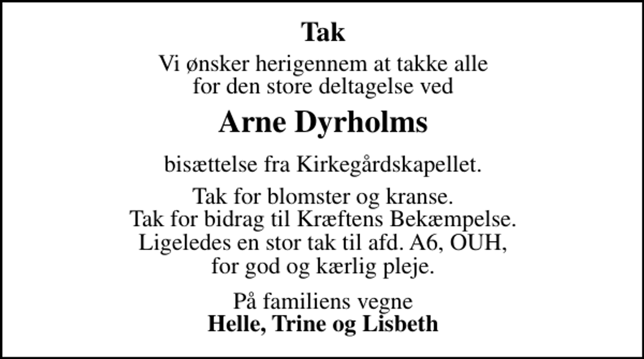 <p>Tak<br />Vi ønsker herigennem at takke alle for den store deltagelse ved<br />Arne Dyrholms<br />bisættelse fra Kirkegårdskapellet. Tak for blomster og kranse. Tak for bidrag til Kræftens Bekæmpelse. Ligeledes en stor tak til afd. A6, OUH, for god og kærlig pleje.<br />På familiens vegne <em>Helle, Trine og Lisbeth</em></p>
