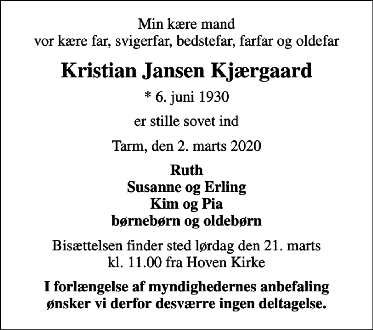 <p>Min kære mand vor kære far, svigerfar, bedstefar, farfar og oldefar<br />Kristian Jansen Kjærgaard<br />* 6. juni 1930<br />er stille sovet ind<br />Tarm, den 2. marts 2020<br />Ruth Susanne og Erling Kim og Pia børnebørn og oldebørn<br />Bisættelsen finder sted lørdag den 21. marts kl. 11.00 fra Hoven Kirke<br />I forlængelse af myndighedernes anbefaling ønsker vi derfor desværre ingen deltagelse.</p>