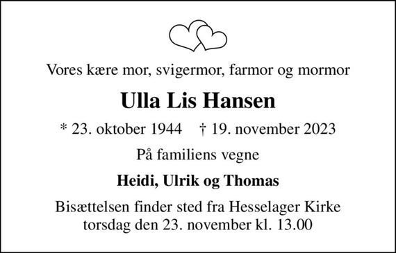 Vores kære mor, svigermor, farmor og mormor
Ulla Lis Hansen
* 23. oktober 1944    &#x271d; 19. november 2023
På familiens vegne
Heidi, Ulrik og Thomas
Bisættelsen finder sted fra Hesselager Kirke  torsdag den 23. november kl. 13.00