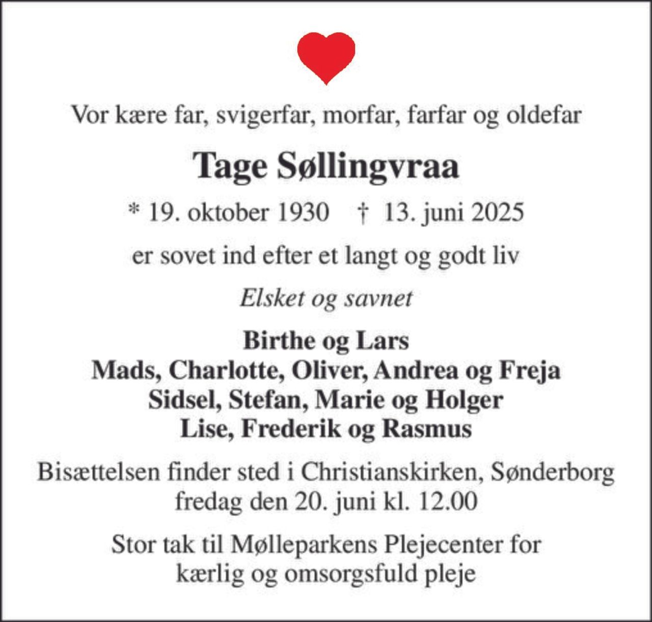 Vor kære far, svigerfar, morfar, farfar og oldefar
Tage Søllingvraa
* 19. oktober 1930    ✝ 13. juni 2025
er sovet ind efter et langt og godt liv
Elsket og savnet
Birthe og Lars Mads, Charlotte, Oliver, Andrea og Freja Sidsel, Stefan, Marie og Holger Lise, Frederik og Rasmus
Bisættelsen finder sted i Christianskirken, Sønderborg  fredag den 20. juni kl. 12.00 
Stor tak til Mølleparkens Plejecenter for kærlig og omsorgsfuld pleje