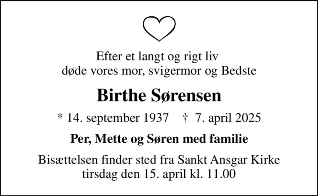 Efter et langt og rigt liv  døde vores mor, svigermor og Bedste
Birthe Sørensen
* 14. september 1937    ✝ 7. april 2025
Per, Mette og Søren med familie
Bisættelsen finder sted fra Sankt Ansgar Kirke  tirsdag den 15. april kl. 11.00