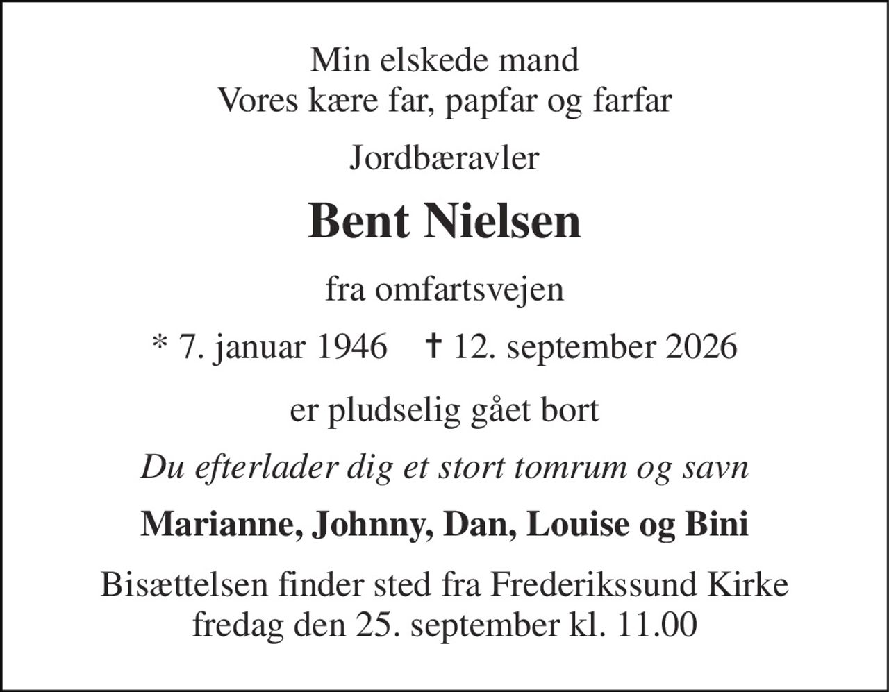 Min elskede mand Vores kære far, papfar og farfar 
Jordbæravler 
Bent Nielsen 
fra omfartsvejen 
* 7. januar 1946    ✝ 12. september 2026 
er pludselig gået bort 
Du efterlader dig et stort tomrum og savn 
Marianne, Johnny, Dan, Louise og Bini 
Bisættelsen finder sted fra Frederikssund Kirke fredag den 25. september kl. 11.00