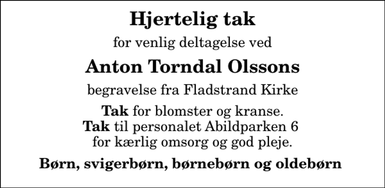 <p>Hjertelig tak<br />for venlig deltagelse ved<br />Anton Torndal Olssons<br />begravelse fra Fladstrand Kirke<br /><em>Tak</em> for blomster og kranse. <em>Tak </em>til personalet Abildparken 6 for kærlig omsorg og god pleje.<br />Børn, svigerbørn, børnebørn og oldebørn</p>