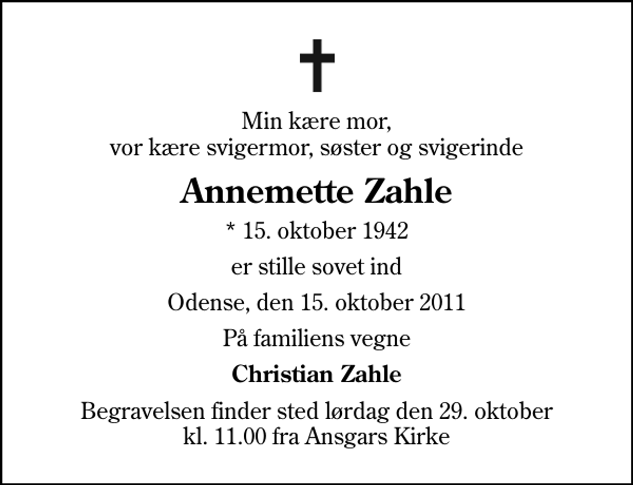 <p>Min kære mor, vor kære svigermor, søster og svigerinde<br />Annemette Zahle<br />* 15. oktober 1942<br />er stille sovet ind<br />Odense, den 15. oktober 2011<br />På familiens vegne<br />Christian Zahle<br />Begravelsen finder sted lørdag den 29. oktober kl. 11.00 fra Ansgars Kirke</p>