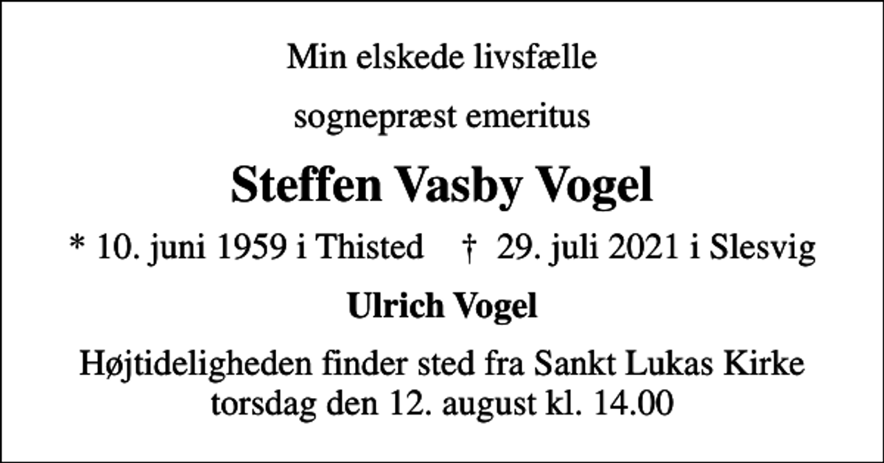 <p>Min elskede livsfælle<br />sognepræst emeritus<br />Steffen Vasby Vogel<br />* 10. juni 1959 i Thisted ✝ 29. juli 2021 i Slesvig<br />Ulrich Vogel<br />Højtideligheden finder sted fra Sankt Lukas Kirke torsdag den 12. august kl. 14.00</p>