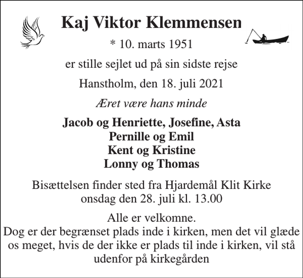 <p>Kaj Viktor Klemmensen<br />*​ 10. marts 1951<br />er stille sejlet ud på sin sidste rejse<br />Hanstholm, den 18. juli 2021<br />Æret være hans minde<br />Jacob og Henriette, Josefine, Asta Pernille og Emil Kent og Kristine Lonny og Thomas<br />Bisættelsen​ finder sted fra Hjardemål Klit Kirke​ onsdag den 28. juli​ kl. 13.00<br />Alle er velkomne. Dog er der begrænset plads inde i kirken, men det vil glæde os meget, hvis de der ikke er plads til inde i kirken, vil stå udenfor på kirkegården</p>
