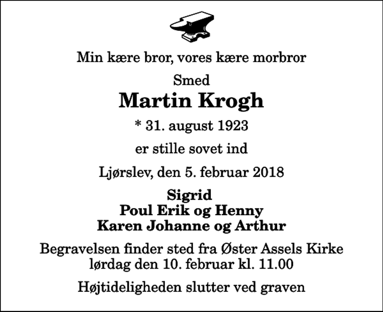 <p>Min kære bror, vores kære morbror<br />Smed<br />Martin Krogh<br />* 31. august 1923<br />er stille sovet ind<br />Ljørslev, den 5. februar 2018<br />Sigrid Poul Erik og Henny Karen Johanne og Arthur<br />Begravelsen finder sted fra Øster Assels Kirke lørdag den 10. februar kl. 11.00 Højtideligheden slutter ved graven</p>