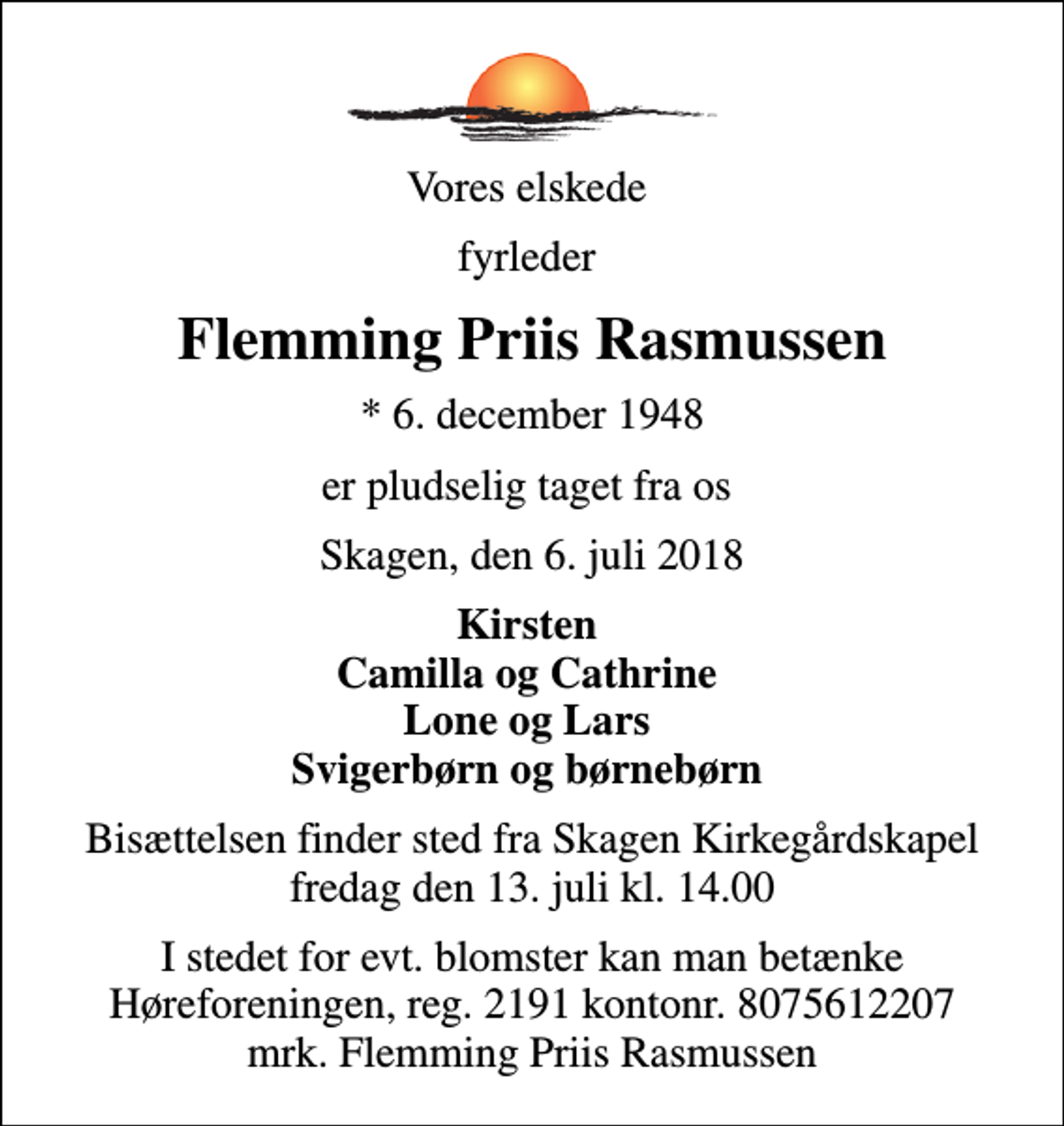 <p>Vores elskede<br />fyrleder<br />Flemming Priis Rasmussen<br />* 6. december 1948<br />er pludselig taget fra os<br />Skagen, den 6. juli 2018<br />Kirsten Camilla og Cathrine Lone og Lars Svigerbørn og børnebørn<br />Bisættelsen finder sted fra Skagen Kirkegårdskapel fredag den 13. juli kl. 14.00<br />I stedet for evt. blomster kan man betænke<br />Høreforeningen reg.2191kontonr.8075612207mrk. Flemming Priis<br />Rasmussen</p>