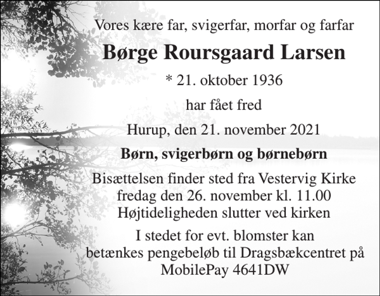 <p>Vores kære far, svigerfar, morfar og farfar<br />Børge Roursgaard Larsen<br />*​ 21. oktober 1936<br />har fået fred<br />Hurup, den 21. november 2021<br />Børn, svigerbørn og børnebørn<br />Bisættelsen​ finder sted fra Vestervig Kirke​ fredag den 26. november​ kl. 11.00 Højtideligheden slutter ved kirken<br />I stedet for evt. blomster kan betænkes pengebeløb til Dragsbækcentret på MobilePay 4641DW</p>