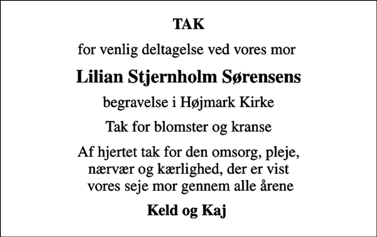 <p>TAK<br />for venlig deltagelse ved vores mor<br />Lilian Stjernholm Sørensens<br />begravelse i Højmark Kirke<br />Tak for blomster og kranse<br />Af hjertet tak for den omsorg, pleje, nærvær og kærlighed, der er vist vores seje mor gennem alle årene<br />Keld og Kaj</p>