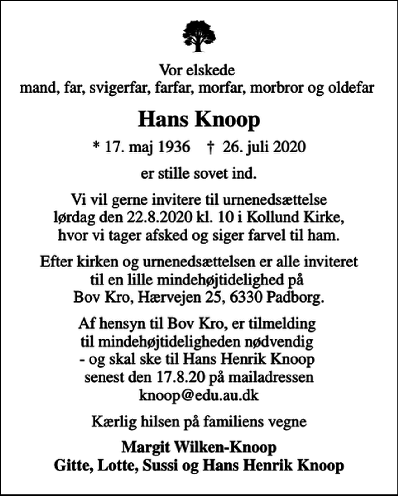 <p>Vor elskede mand, far, svigerfar, farfar, morfar, morbror og oldefar<br />Hans Knoop<br />* 17. maj 1936 ✝ 26. juli 2020<br />er stille sovet ind.<br />Vi vil gerne invitere til urnenedsættelse lørdag den 22.8.2020 kl. 10 i Kollund Kirke, hvor vi tager afsked og siger farvel til ham.<br />Efter kirken og urnenedsættelsen er alle inviteret til en lille mindehøjtidelighed på Bov Kro, Hærvejen 25, 6330 Padborg.<br />Af hensyn til Bov Kro, er tilmelding til mindehøjtideligheden nødvendig - og skal ske til Hans Henrik Knoop senest den 17.8.20 på mailadressen knoop@edu.au.dk<br />Kærlig hilsen på familiens vegne<br />Margit Wilken-Knoop Gitte, Lotte, Sussi og Hans Henrik Knoop</p>