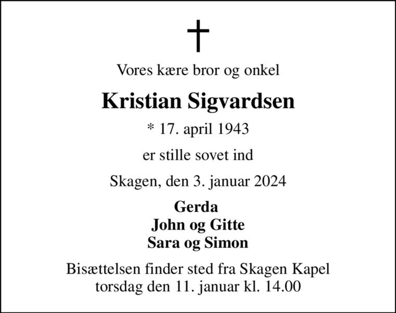 Vores kære bror og onkel
Kristian Sigvardsen
* 17. april 1943
er stille sovet ind
Skagen, den 3. januar 2024
Gerda  John og Gitte Sara og Simon
Bisættelsen finder sted fra Skagen Kapel  torsdag den 11. januar kl. 14.00
