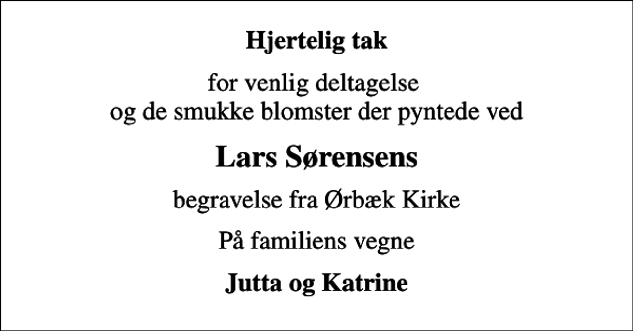<p>Hjertelig tak<br />for venlig deltagelse og de smukke blomster der pyntede ved<br />Lars Sørensens<br />begravelse fra Ørbæk Kirke<br />På familiens vegne<br />Jutta og Katrine</p>