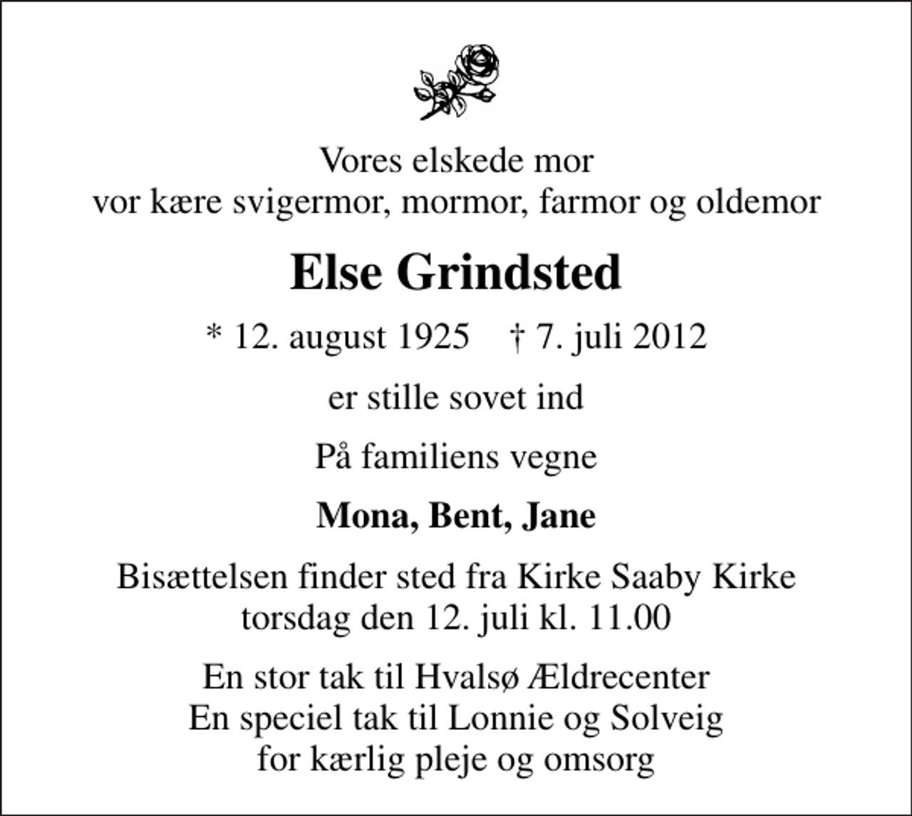 <p>Vores elskede mor vor kære svigermor, mormor, farmor og oldemor<br />Else Grindsted<br />* 12. august 1925 ✝ 7. juli 2012<br />er stille sovet ind<br />På familiens vegne<br />Mona, Bent, Jane<br />Bisættelsen finder sted fra Kirke Saaby Kirke torsdag den 12. juli kl. 11.00<br />En stor tak til Hvalsø Ældrecenter En speciel tak til Lonnie og Solveig for kærlig pleje og omsorg</p>