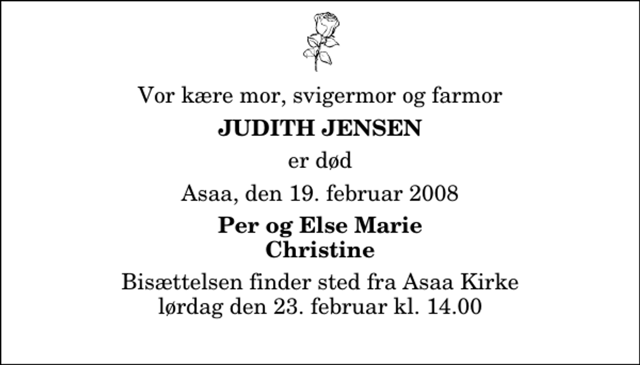 <p>Vor kære mor, svigermor og farmor<br />Judith Jensen<br />er død<br />Asaa, den 19. februar 2008<br />Per og Else Marie Christine<br />Bisættelsen finder sted fra Aså Kirke lørdag den 23. februar kl. 14.00</p>