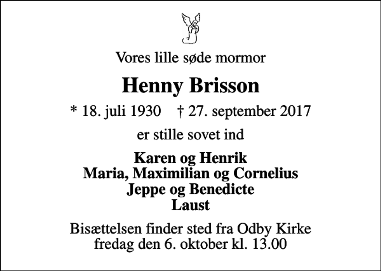 <p>Vores lille søde mormor<br />Henny Brisson<br />* 18. juli 1930 ✝ 27. september 2017<br />er stille sovet ind<br />Karen og Henrik Maria, Maximilian og Cornelius Jeppe og Benedicte Laust<br />Bisættelsen finder sted fra Odby Kirke fredag den 6. oktober kl. 13.00</p>