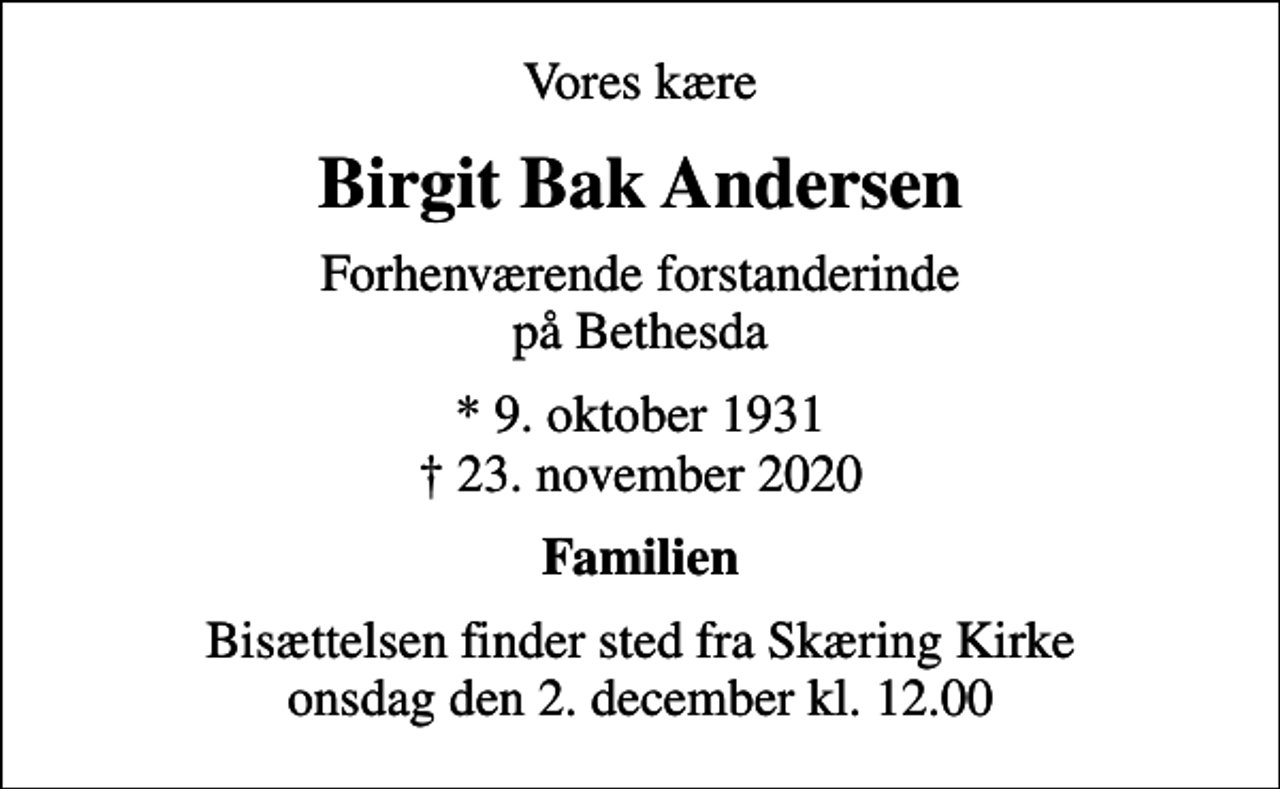 <p>Vores kære<br />Birgit Bak Andersen<br />Forhenværende forstanderinde på Bethesda<br />* 9. oktober 1931<br />✝ 23. november 2020<br />Familien<br />Bisættelsen finder sted fra Skæring Kirke onsdag den 2. december kl. 12.00</p>