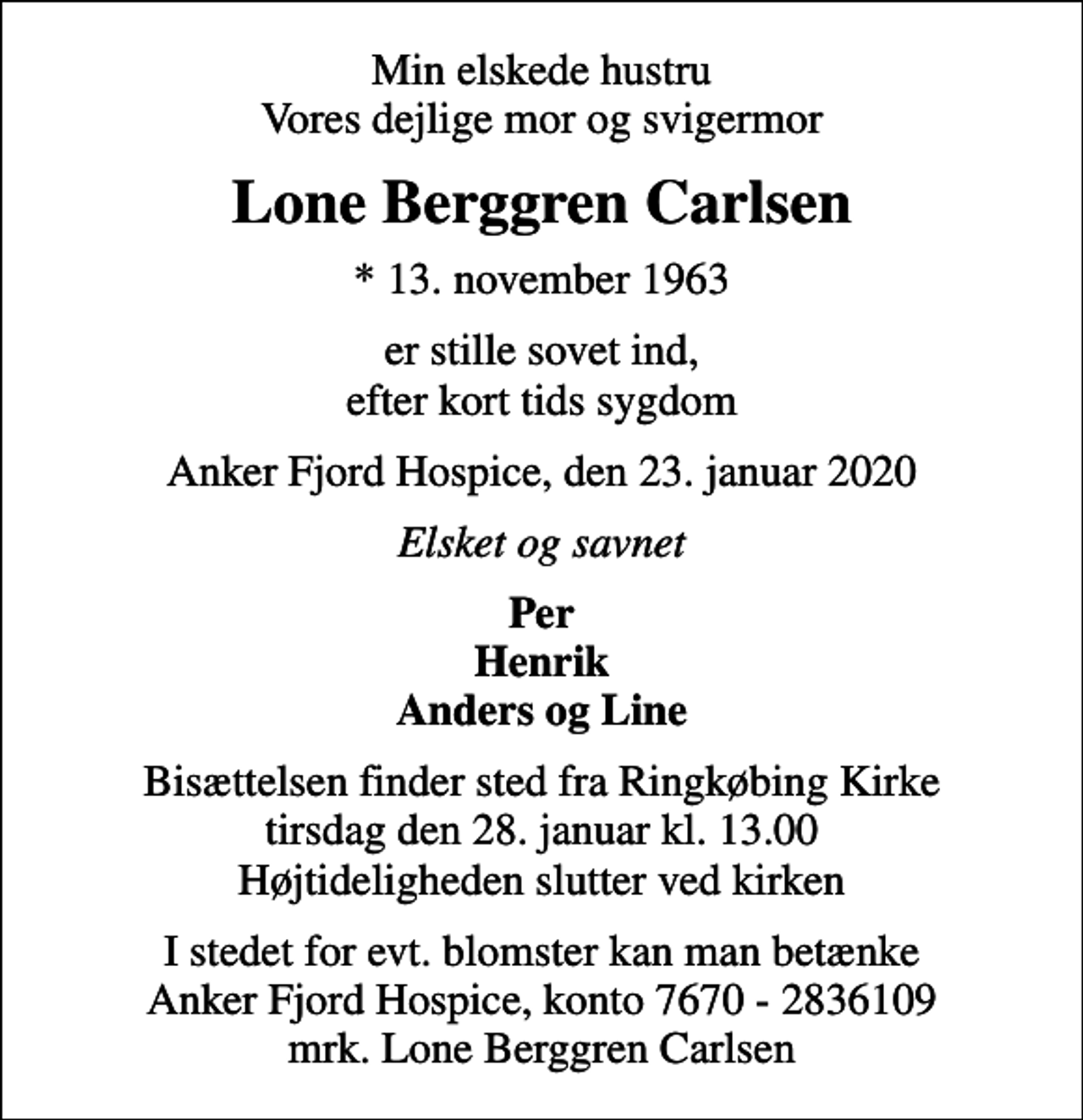 <p>Min elskede hustru Vores dejlige mor og svigermor<br />Lone Berggren Carlsen<br />* 13. november 1963<br />er stille sovet ind, efter kort tids sygdom<br />Anker Fjord Hospice, den 23. januar 2020<br />Elsket og savnet<br />Per Henrik Anders og Line<br />Bisættelsen finder sted fra Ringkøbing Kirke tirsdag den 28. januar kl. 13.00 Højtideligheden slutter ved kirken<br />I stedet for evt. blomster kan man betænke<br />Anker Fjord Hospice konto7670-2836109mrk. Lone Berggren<br />Carlsen</p>