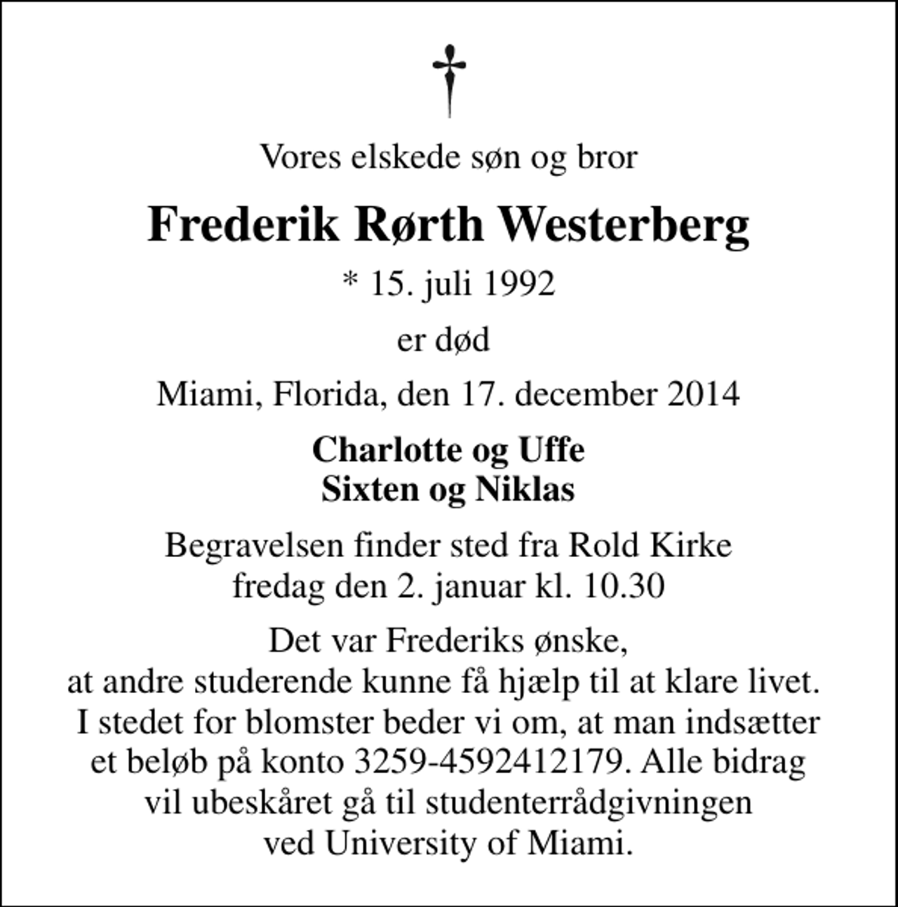 <p>Vores elskede søn og bror<br />Frederik Rørth Westerberg<br />* 15. juli 1992<br />er død<br />Miami, Florida, den 17. december 2014<br />Charlotte og Uffe Sixten og Niklas<br />Begravelsen finder sted fra Rold Kirke fredag den 2. januar kl. 10.30<br />Det var Frederiks ønske, at andre studerende kunne få hjælp til at klare livet. I stedet for blomster beder vi om, at man indsætter et beløb på konto 3259-4592412179. Alle bidrag vil ubeskåret gå til studenterrådgivningen ved University of Miami.</p>