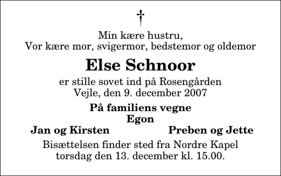 <p>Min kære hustru, Vor kære mor, svigermor, bedstemor og oldemor<br />Else Schnoor<br />er stille sovet ind på Rosengården Vejle, den 9. december 2007<br />På familiens vegne Egon<br />Jan og Kirsten<br />Preben og Jette<br />Bisættelsen finder sted fra Nordre Kapel torsdag den 13. december kl. 15.00</p>