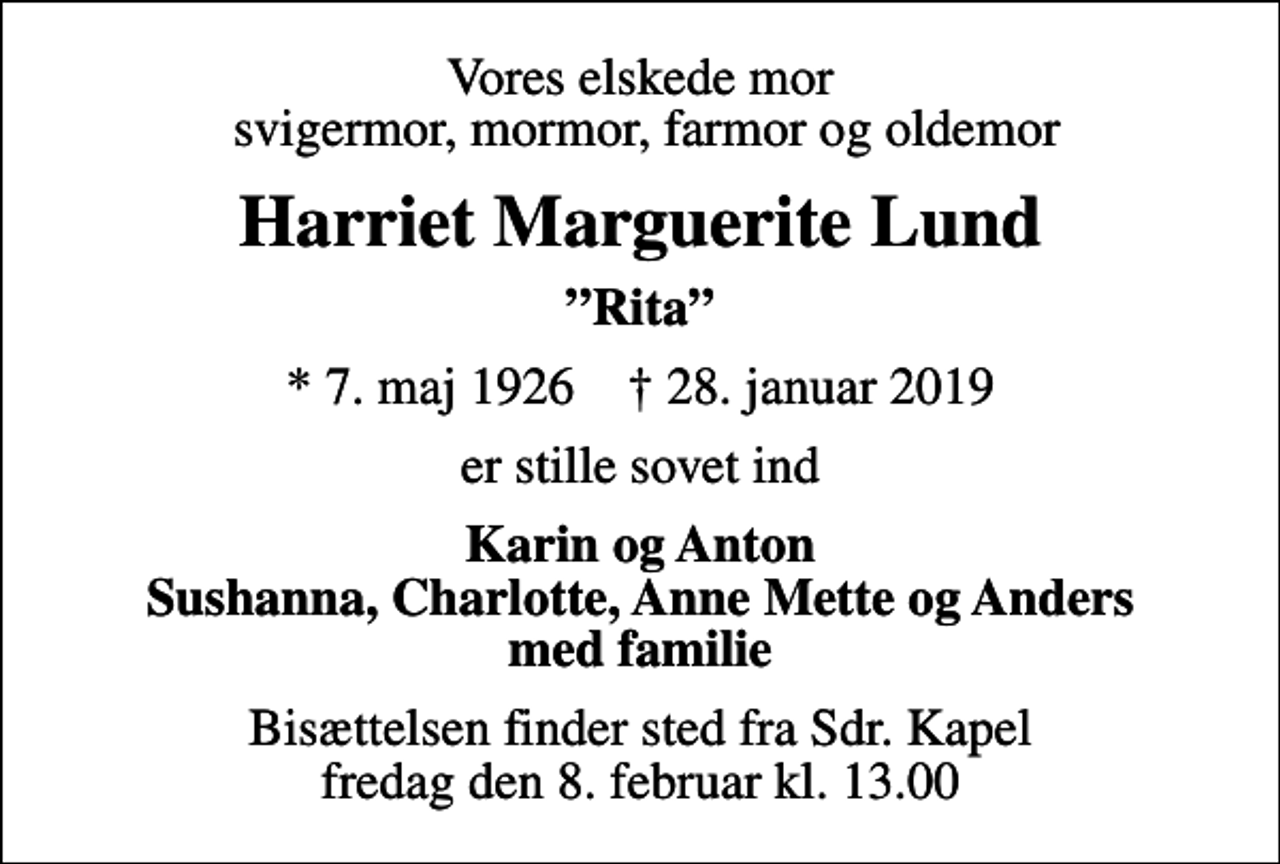 <p>Vores elskede mor svigermor, mormor, farmor og oldemor<br />Harriet Marguerite Lund<br />Rita<br />* 7. maj 1926 ✝ 28. januar 2019<br />er stille sovet ind<br />Karin og Anton Sushanna, Charlotte, Anne Mette og Anders med familie<br />Bisættelsen finder sted fra Sdr. Kapel fredag den 8. februar kl. 13.00</p>