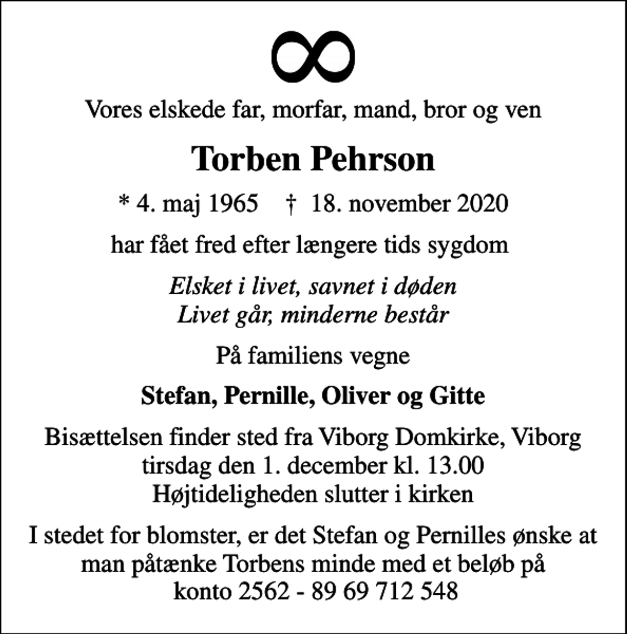 <p>Vores elskede far, morfar, mand, bror og ven<br />Torben Pehrson<br />* 4. maj 1965 ✝ 18. november 2020<br />har fået fred efter længere tids sygdom<br />Elsket i livet, savnet i døden Livet går, minderne består<br />På familiens vegne<br />Stefan, Pernille, Oliver og Gitte<br />Bisættelsen finder sted fra Viborg Domkirke, Viborg tirsdag den 1. december kl. 13.00 Højtideligheden slutter i kirken<br />I stedet for blomster, er det Stefan og Pernilles ønske at man påtænke Torbens minde med et beløb på konto 2562 - 89 69 712 548</p>