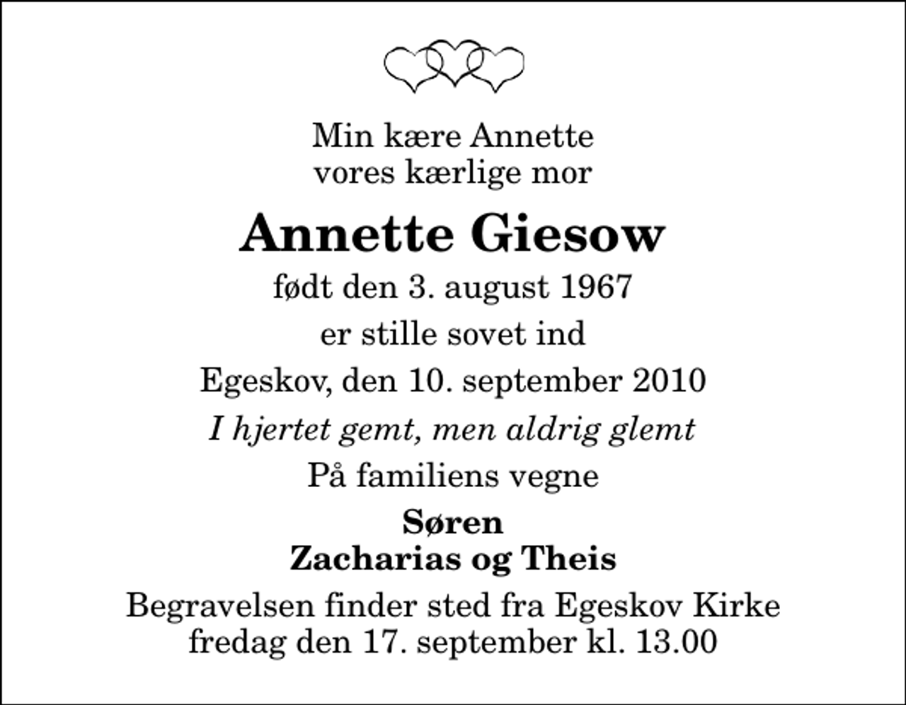 <p>Min kære Annette vores kærlige mor<br />Annette Giesow<br />født den 3. august 1967<br />er stille sovet ind<br />Egeskov, den 10. september 2010<br />I hjertet gemt, men aldrig glemt<br />På familiens vegne<br />Søren Zacharias og Theis<br />Begravelsen finder sted fra Egeskov Kirke fredag den 17. september kl. 13.00</p>