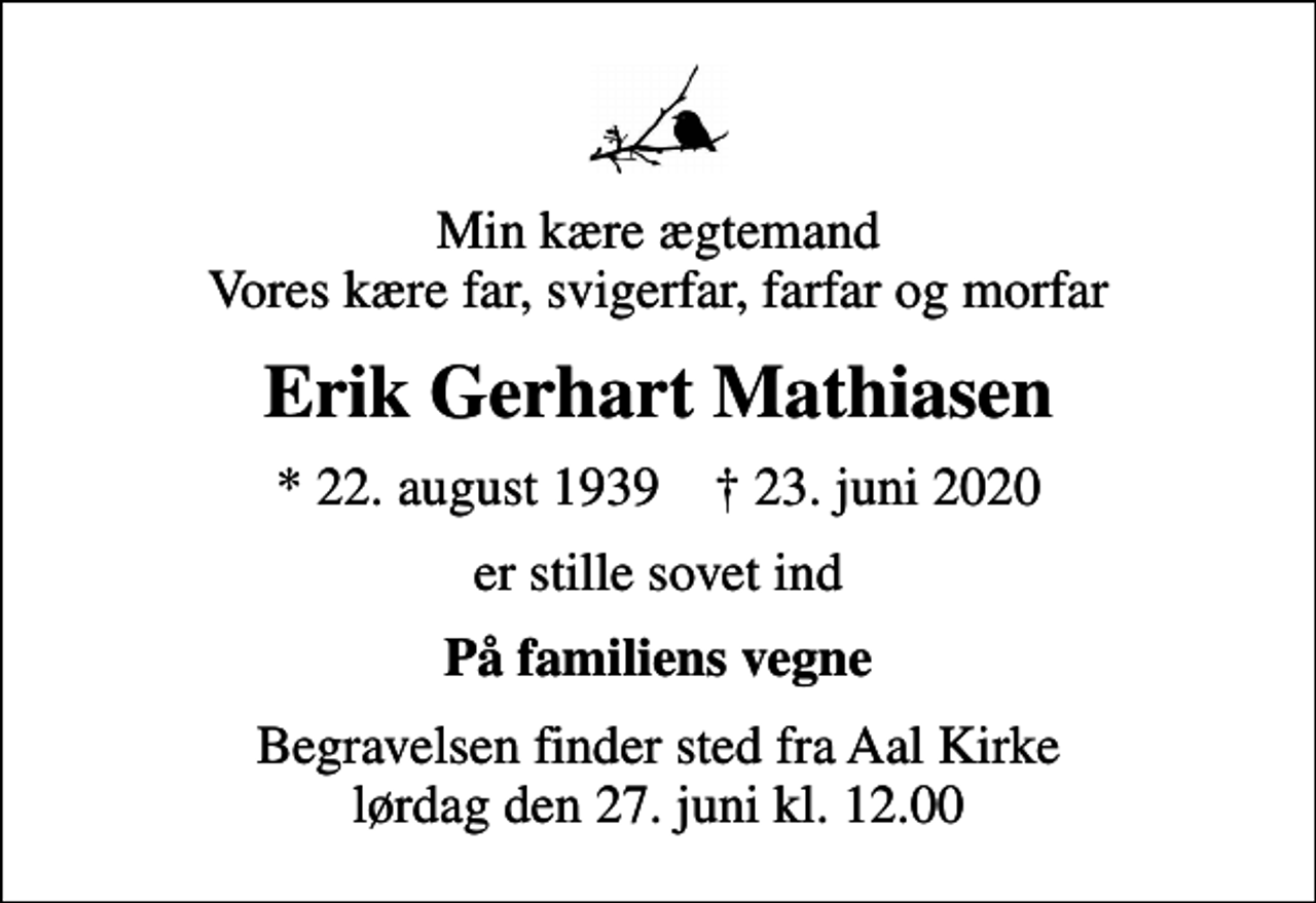 <p>Min kære ægtemand Vores kære far, svigerfar, farfar og morfar<br />Erik Gerhart Mathiasen<br />* 22. august 1939 ✝ 23. juni 2020<br />er stille sovet ind<br />På familiens vegne<br />Begravelsen finder sted fra Aal Kirke lørdag den 27. juni kl. 12.00</p>
