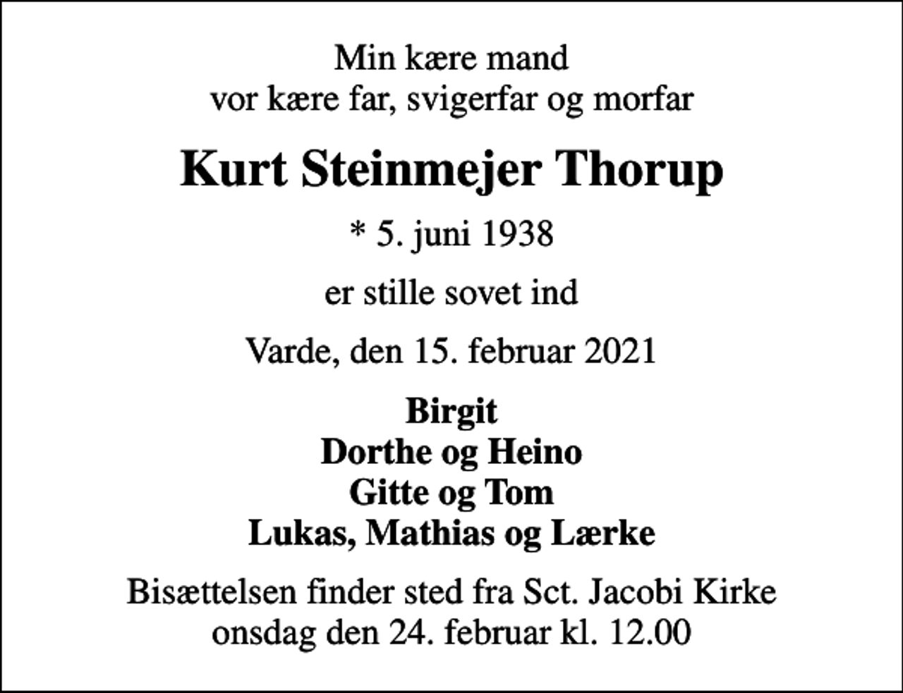 <p>Min kære mand vor kære far, svigerfar og morfar<br />Kurt Steinmejer Thorup<br />* 5. juni 1938<br />er stille sovet ind<br />Varde, den 15. februar 2021<br />Birgit Dorthe og Heino Gitte og Tom Lukas, Mathias og Lærke<br />Bisættelsen finder sted fra Sct. Jacobi Kirke onsdag den 24. februar kl. 12.00</p>