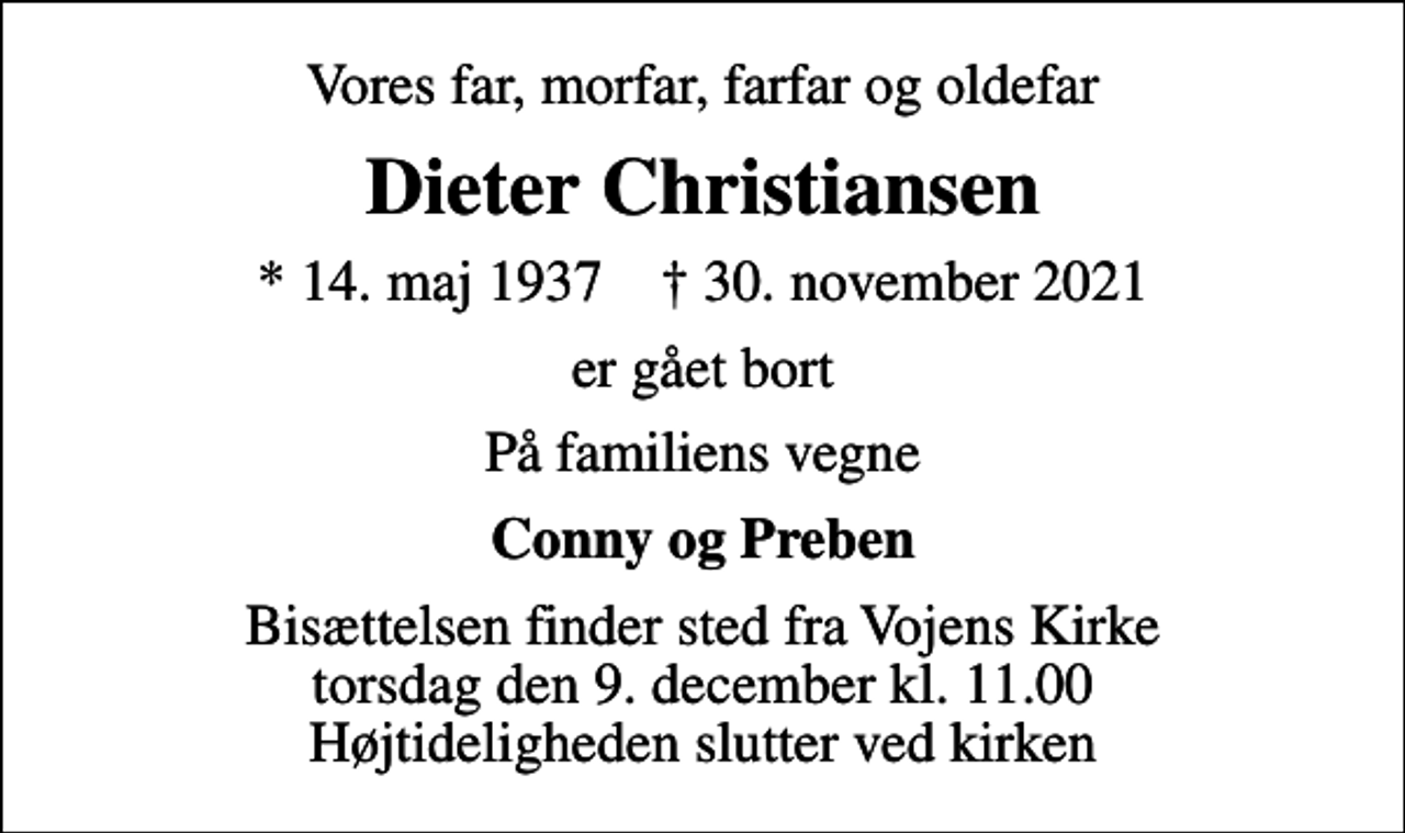 <p>Vores far, morfar, farfar og oldefar<br />Dieter Christiansen<br />* 14. maj 1937 ✝ 30. november 2021<br />er gået bort<br />På familiens vegne<br />Conny og Preben<br />Bisættelsen finder sted fra Vojens Kirke torsdag den 9. december kl. 11.00 Højtideligheden slutter ved kirken</p>
