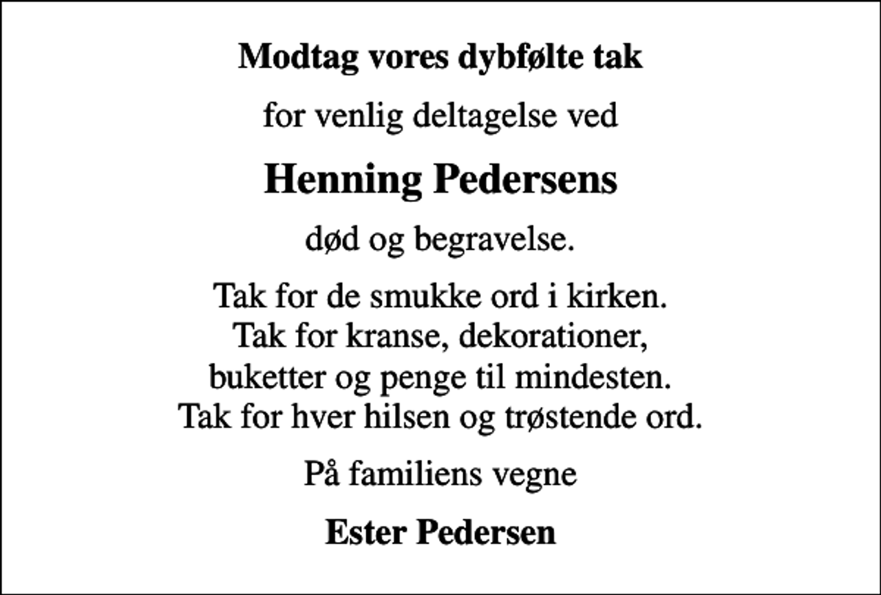 <p>Modtag vores dybfølte tak<br />for venlig deltagelse ved<br />Henning Pedersens<br />død og begravelse.<br />Tak for de smukke ord i kirken. Tak for kranse, dekorationer, buketter og penge til mindesten. Tak for hver hilsen og trøstende ord.<br />På familiens vegne<br />Ester Pedersen</p>