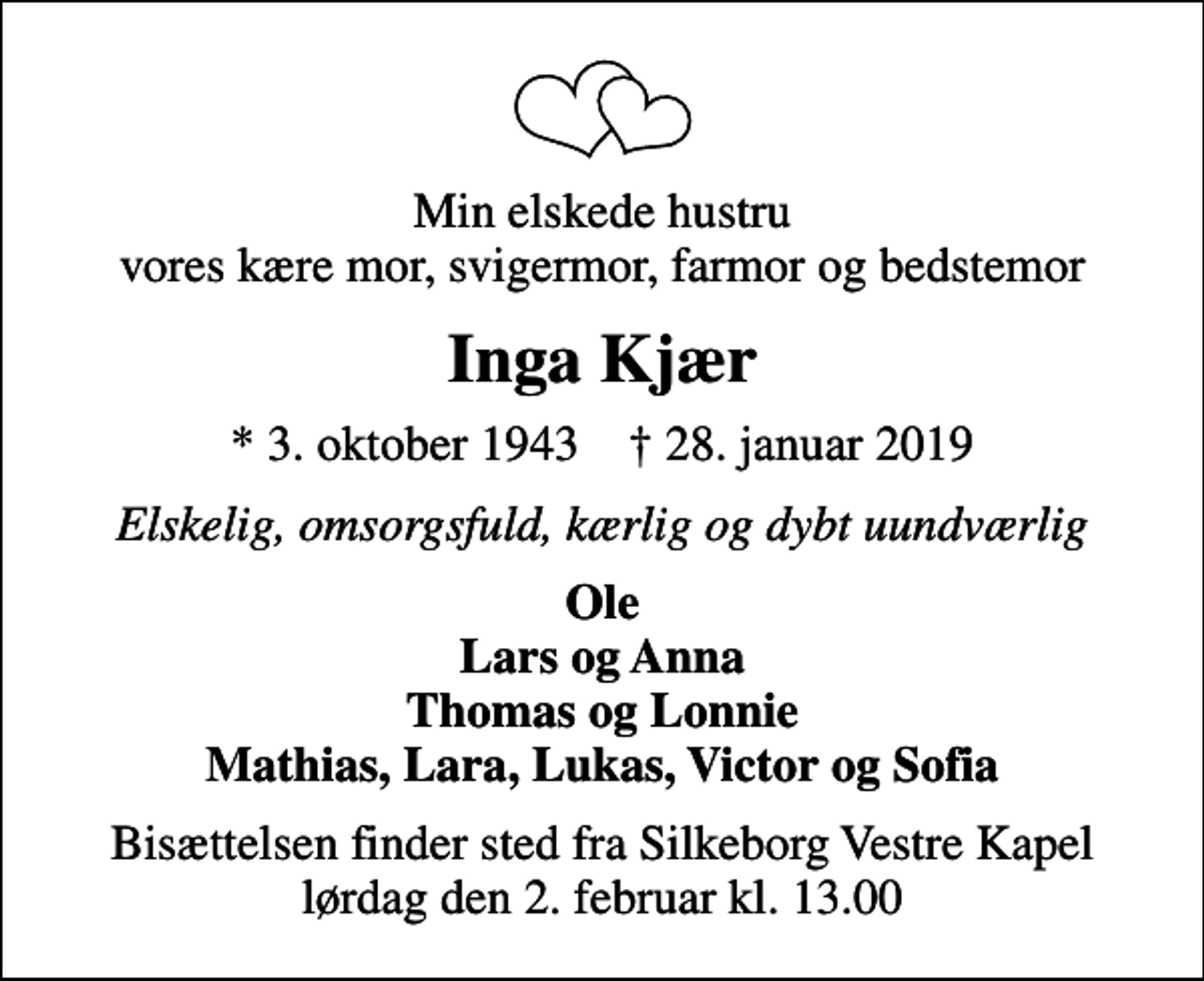 <p>Min elskede hustru vores kære mor, svigermor, farmor og bedstemor<br />Inga Kjær<br />* 3. oktober 1943 ✝ 28. januar 2019<br />Elskelig, omsorgsfuld, kærlig og dybt uundværlig<br />Ole Lars og Anna Thomas og Lonnie Mathias, Lara, Lukas, Victor og Sofia<br />Bisættelsen finder sted fra Silkeborg Vestre Kapel lørdag den 2. februar kl. 13.00</p>
