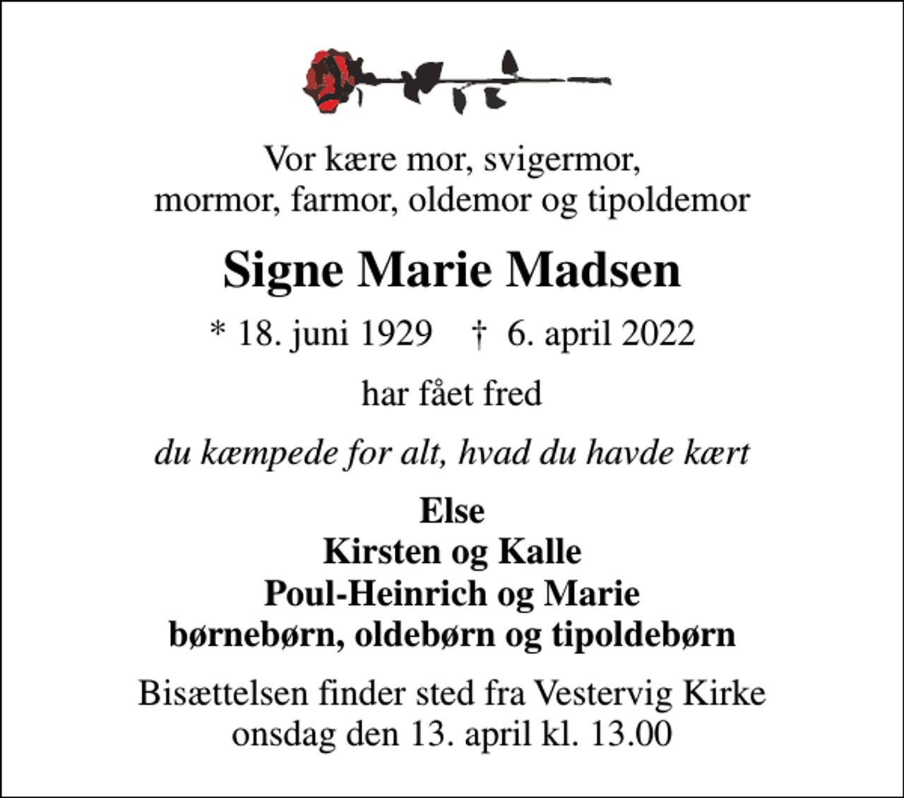 <p>Vor kære mor, svigermor, mormor, farmor, oldemor og tipoldemor<br />Signe Marie Madsen<br />* 18. juni 1929 ✝ 6. april 2022<br />har fået fred<br />du kæmpede for alt, hvad du havde kært<br />Else Kirsten og Kalle Poul-Heinrich og Marie børnebørn, oldebørn og tipoldebørn<br />Bisættelsen finder sted fra Vestervig Kirke onsdag den 13. april kl. 13.00</p>